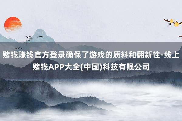 赌钱赚钱官方登录确保了游戏的质料和翻新性-线上赌钱APP大全(中国)科技有限公司