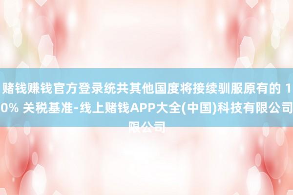 赌钱赚钱官方登录统共其他国度将接续驯服原有的 10% 关税基准-线上赌钱APP大全(中国)科技有限公司