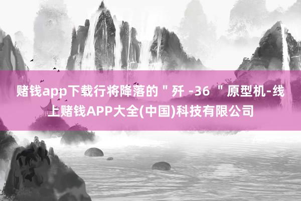 赌钱app下载行将降落的＂歼 -36 ＂原型机-线上赌钱APP大全(中国)科技有限公司