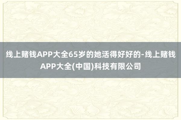 线上赌钱APP大全65岁的她活得好好的-线上赌钱APP大全(中国)科技有限公司