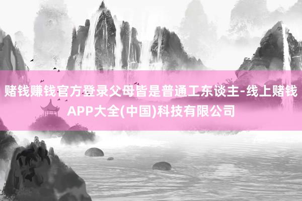 赌钱赚钱官方登录父母皆是普通工东谈主-线上赌钱APP大全(中国)科技有限公司