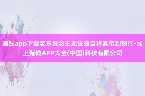 赌钱app下载老东说念主无法独自将其带到银行-线上赌钱APP大全(中国)科技有限公司