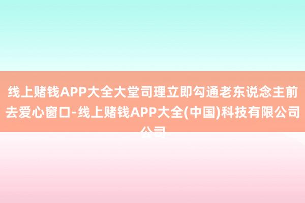 线上赌钱APP大全大堂司理立即勾通老东说念主前去爱心窗口-线上赌钱APP大全(中国)科技有限公司