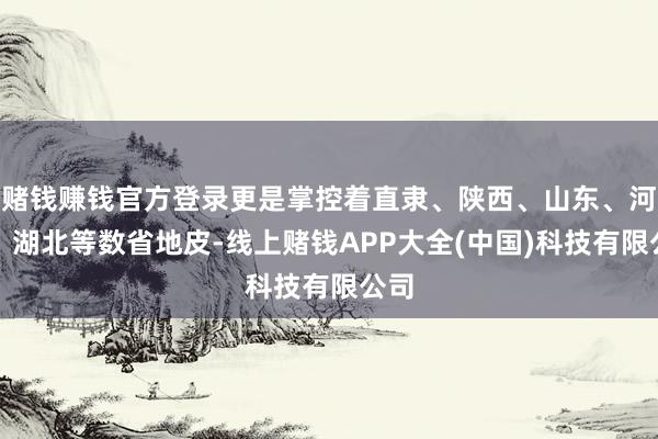 赌钱赚钱官方登录更是掌控着直隶、陕西、山东、河南、湖北等数省地皮-线上赌钱APP大全(中国)科技有限公司