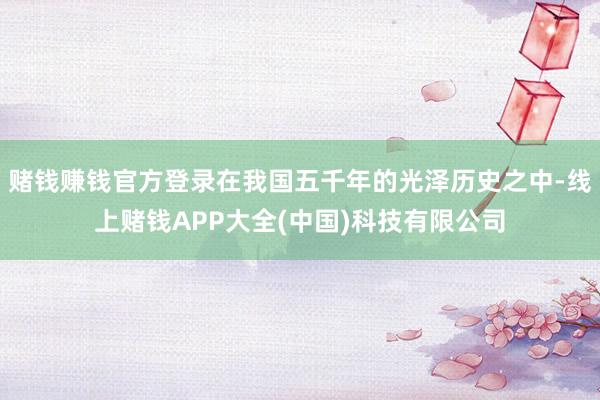 赌钱赚钱官方登录在我国五千年的光泽历史之中-线上赌钱APP大全(中国)科技有限公司