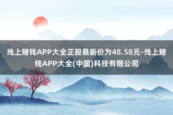线上赌钱APP大全正股最新价为48.58元-线上赌钱APP大全(中国)科技有限公司