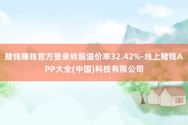赌钱赚钱官方登录转股溢价率32.42%-线上赌钱APP大全(中国)科技有限公司