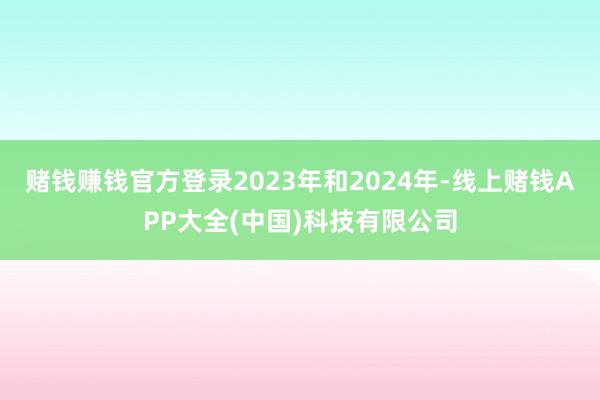 赌钱赚钱官方登录2023年和2024年-线上赌钱APP大全(中国)科技有限公司
