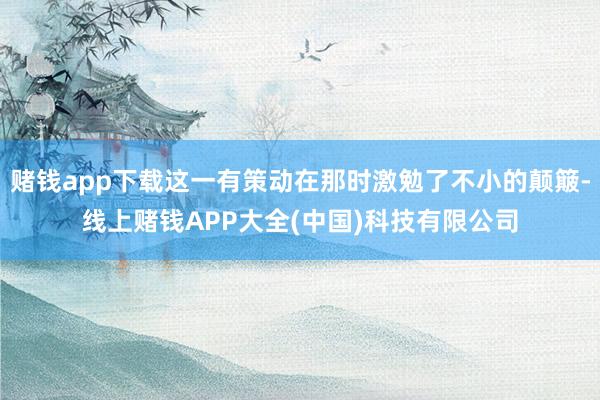 赌钱app下载这一有策动在那时激勉了不小的颠簸-线上赌钱APP大全(中国)科技有限公司