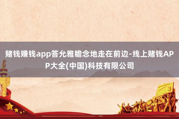 赌钱赚钱app答允雅瞻念地走在前边-线上赌钱APP大全(中国)科技有限公司