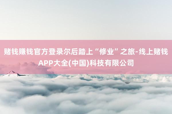 赌钱赚钱官方登录尔后踏上“修业”之旅-线上赌钱APP大全(中国)科技有限公司