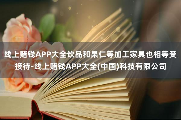 线上赌钱APP大全饮品和果仁等加工家具也相等受接待-线上赌钱APP大全(中国)科技有限公司