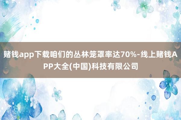 赌钱app下载咱们的丛林笼罩率达70%-线上赌钱APP大全(中国)科技有限公司