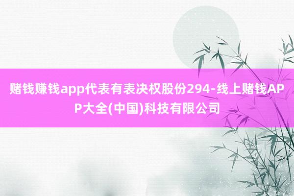赌钱赚钱app代表有表决权股份294-线上赌钱APP大全(中国)科技有限公司