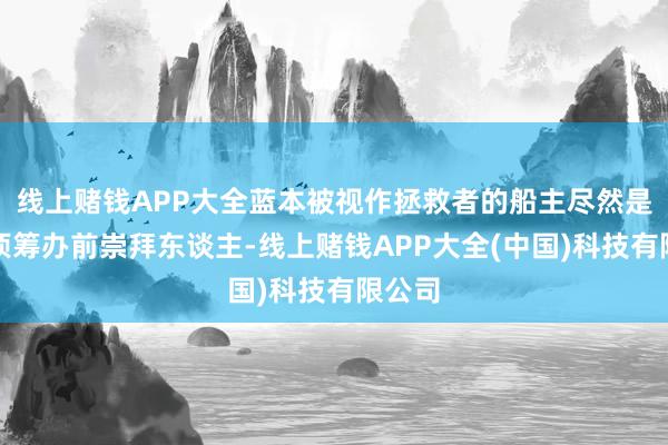 线上赌钱APP大全蓝本被视作拯救者的船主尽然是施行项筹办前崇拜东谈主-线上赌钱APP大全(中国)科技有限公司