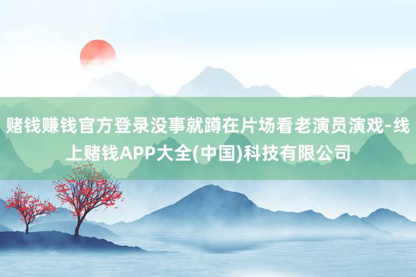 赌钱赚钱官方登录没事就蹲在片场看老演员演戏-线上赌钱APP大全(中国)科技有限公司