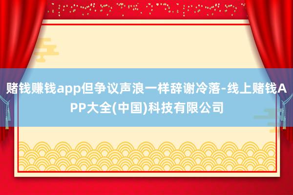 赌钱赚钱app但争议声浪一样辞谢冷落-线上赌钱APP大全(中国)科技有限公司