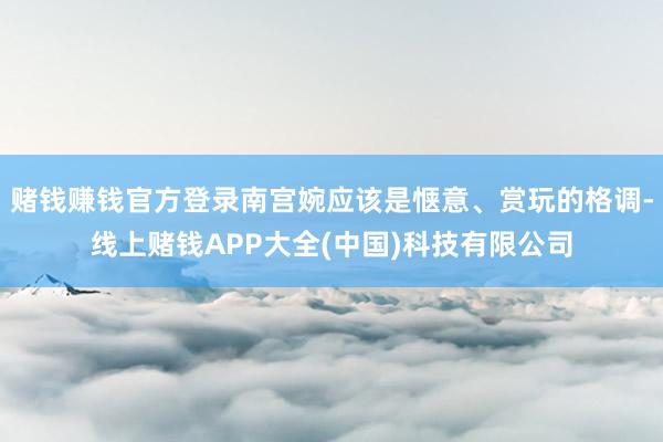 赌钱赚钱官方登录南宫婉应该是惬意、赏玩的格调-线上赌钱APP大全(中国)科技有限公司