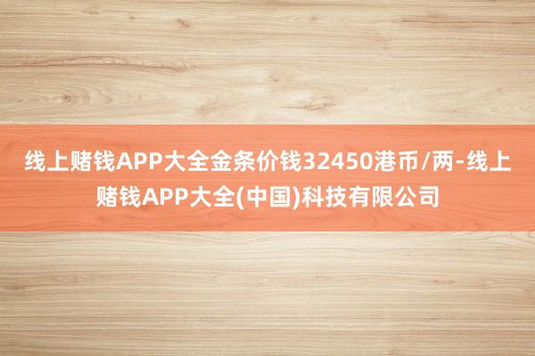 线上赌钱APP大全金条价钱32450港币/两-线上赌钱APP大全(中国)科技有限公司