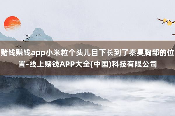 赌钱赚钱app小米粒个头儿目下长到了秦昊胸部的位置-线上赌钱APP大全(中国)科技有限公司