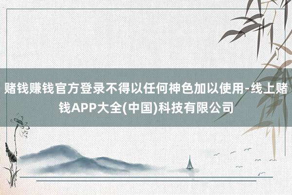赌钱赚钱官方登录不得以任何神色加以使用-线上赌钱APP大全(中国)科技有限公司