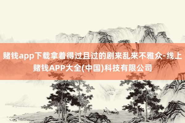 赌钱app下载拿着得过且过的剧来乱来不雅众-线上赌钱APP大全(中国)科技有限公司