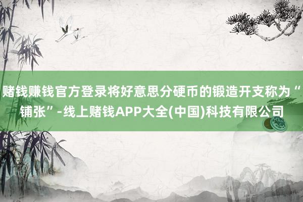 赌钱赚钱官方登录将好意思分硬币的锻造开支称为“铺张”-线上赌钱APP大全(中国)科技有限公司