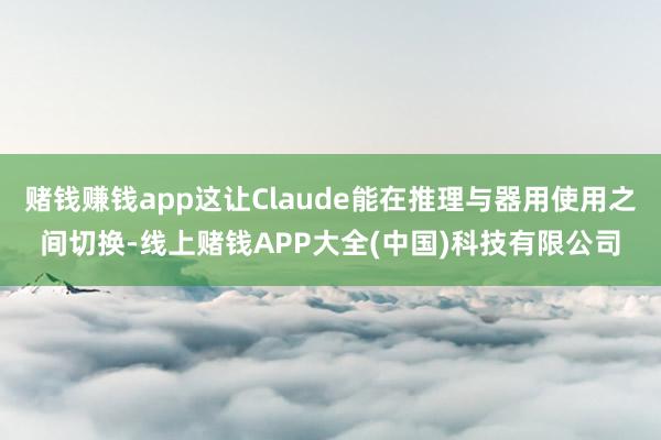 赌钱赚钱app这让Claude能在推理与器用使用之间切换-线上赌钱APP大全(中国)科技有限公司