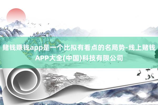 赌钱赚钱app是一个比拟有看点的名局势-线上赌钱APP大全(中国)科技有限公司