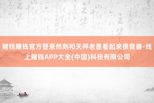赌钱赚钱官方登录然则和天秤老是看起来很良善-线上赌钱APP大全(中国)科技有限公司