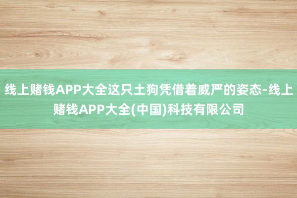 线上赌钱APP大全这只土狗凭借着威严的姿态-线上赌钱APP大全(中国)科技有限公司