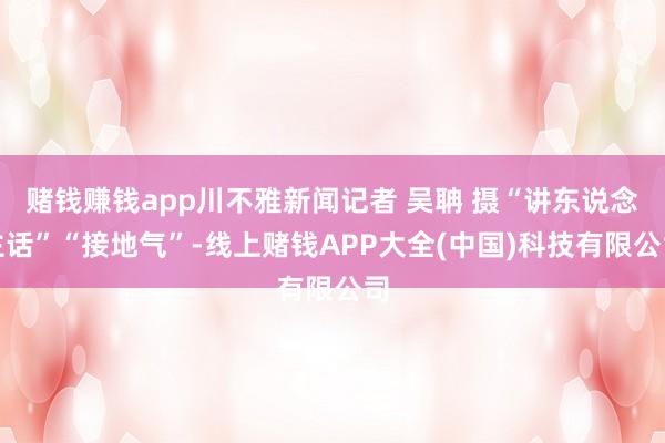 赌钱赚钱app川不雅新闻记者 吴聃 摄“讲东说念主话”“接地气”-线上赌钱APP大全(中国)科技有限公司