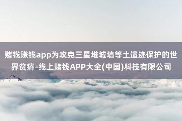 赌钱赚钱app为攻克三星堆城墙等土遗迹保护的世界贫瘠-线上赌钱APP大全(中国)科技有限公司