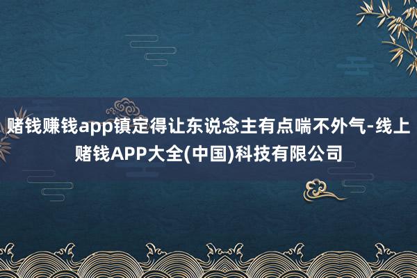 赌钱赚钱app镇定得让东说念主有点喘不外气-线上赌钱APP大全(中国)科技有限公司