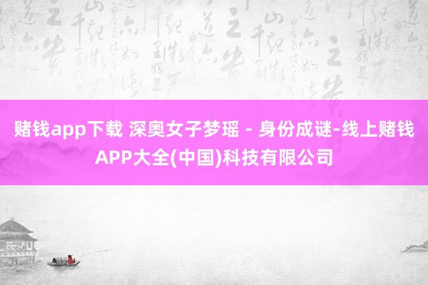 赌钱app下载 深奥女子梦瑶 - 身份成谜-线上赌钱APP大全(中国)科技有限公司