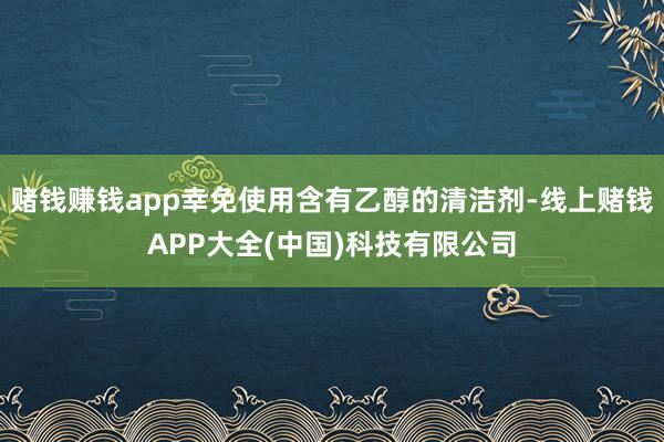 赌钱赚钱app幸免使用含有乙醇的清洁剂-线上赌钱APP大全(中国)科技有限公司