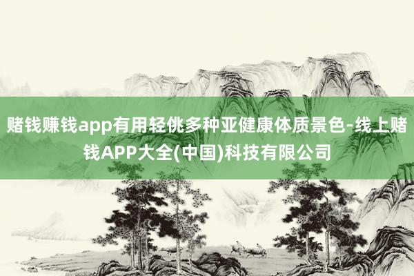 赌钱赚钱app有用轻佻多种亚健康体质景色-线上赌钱APP大全(中国)科技有限公司