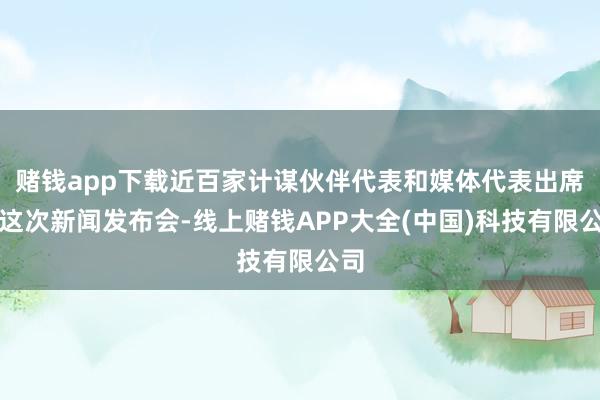 赌钱app下载近百家计谋伙伴代表和媒体代表出席了这次新闻发布会-线上赌钱APP大全(中国)科技有限公司