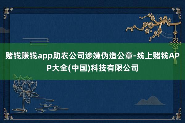 赌钱赚钱app助农公司涉嫌伪造公章-线上赌钱APP大全(中国)科技有限公司