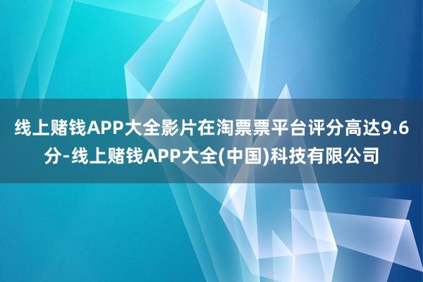 线上赌钱APP大全影片在淘票票平台评分高达9.6分-线上赌钱APP大全(中国)科技有限公司