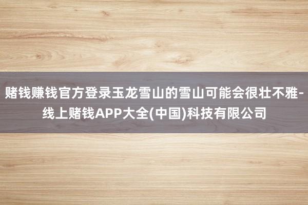 赌钱赚钱官方登录玉龙雪山的雪山可能会很壮不雅-线上赌钱APP大全(中国)科技有限公司