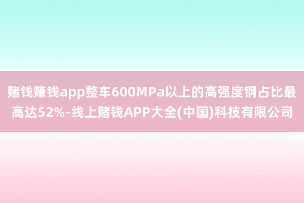 赌钱赚钱app整车600MPa以上的高强度钢占比最高达52%-线上赌钱APP大全(中国)科技有限公司