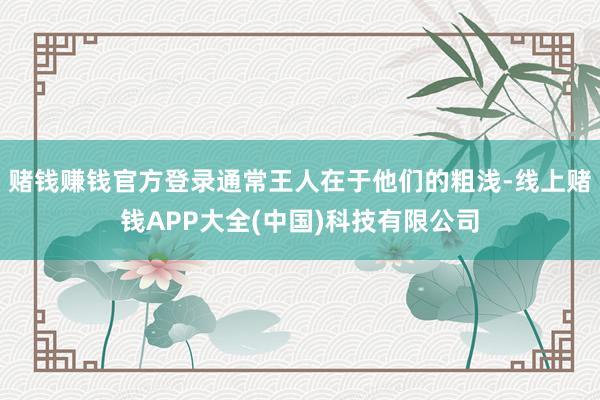 赌钱赚钱官方登录通常王人在于他们的粗浅-线上赌钱APP大全(中国)科技有限公司