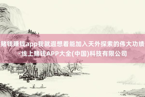 赌钱赚钱app我就遐想着能加入天外探索的伟大功绩-线上赌钱APP大全(中国)科技有限公司