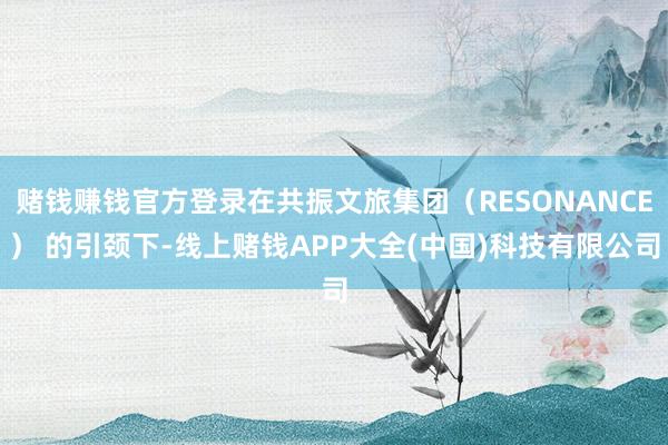 赌钱赚钱官方登录在共振文旅集团（RESONANCE） 的引颈下-线上赌钱APP大全(中国)科技有限公司
