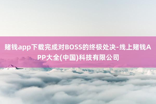 赌钱app下载完成对BOSS的终极处决-线上赌钱APP大全(中国)科技有限公司