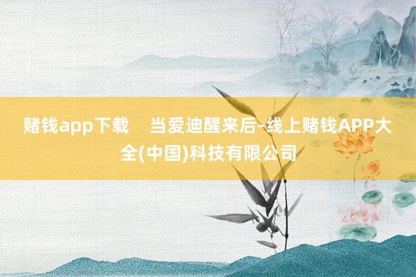 赌钱app下载    当爱迪醒来后-线上赌钱APP大全(中国)科技有限公司