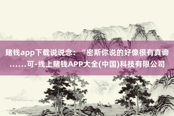 赌钱app下载说说念：“密斯你说的好像很有真谛……可-线上赌钱APP大全(中国)科技有限公司