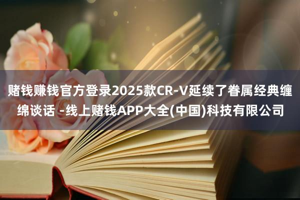 赌钱赚钱官方登录2025款CR-V延续了眷属经典缠绵谈话 -线上赌钱APP大全(中国)科技有限公司
