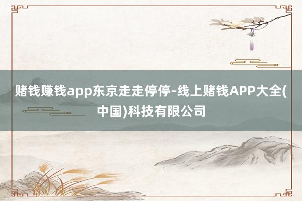赌钱赚钱app东京走走停停-线上赌钱APP大全(中国)科技有限公司